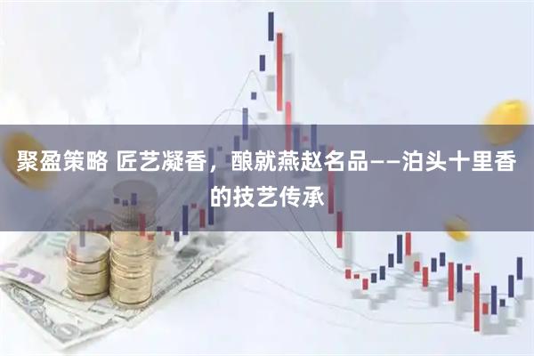 聚盈策略 匠艺凝香，酿就燕赵名品——泊头十里香的技艺传承