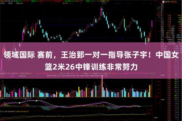 领域国际 赛前，王治郅一对一指导张子宇！中国女篮2米26中锋训练非常努力