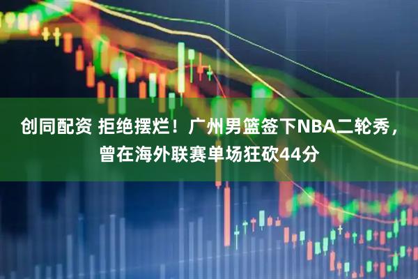 创同配资 拒绝摆烂！广州男篮签下NBA二轮秀，曾在海外联赛单场狂砍44分