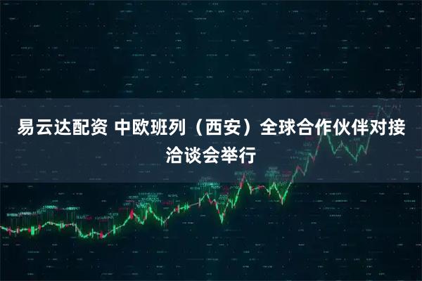易云达配资 中欧班列（西安）全球合作伙伴对接洽谈会举行