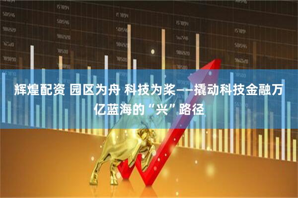 辉煌配资 园区为舟 科技为桨——撬动科技金融万亿蓝海的“兴”路径