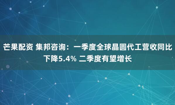 芒果配资 集邦咨询：一季度全球晶圆代工营收同比下降5.4% 二季度有望增长