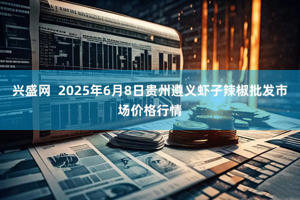 兴盛网  2025年6月8日贵州遵义虾子辣椒批发市场价格行情