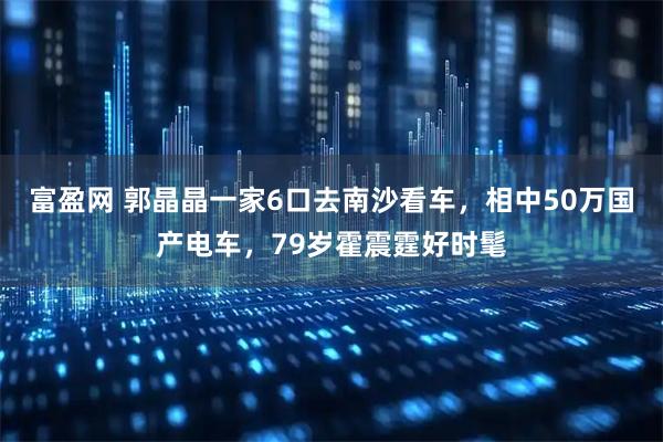 富盈网 郭晶晶一家6口去南沙看车，相中50万国产电车，79岁霍震霆好时髦