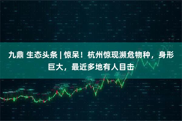 九鼎 生态头条 | 惊呆！杭州惊现濒危物种，身形巨大，最近多地有人目击