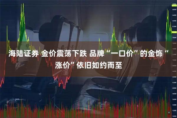 海陆证券 金价震荡下跌 品牌“一口价”的金饰“涨价”依旧如约而至