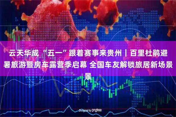 云天华成 “五一”跟着赛事来贵州｜百里杜鹃避暑旅游暨房车露营季启幕 全国车友解锁旅居新场景