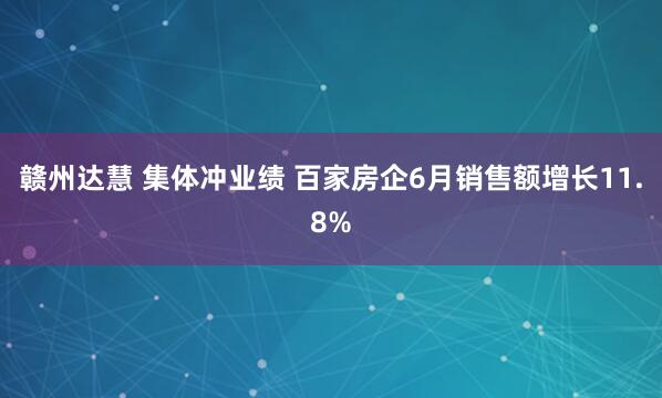 赣州达慧 集体冲业绩 百家房企6月销售额增长11.8%