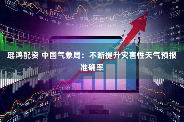 瑶鸿配资 中国气象局：不断提升灾害性天气预报准确率